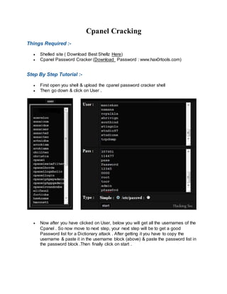 Cpanel Cracking
Things Required :-
 Shelled site ( Download Best Shellz Here)
 Cpanel Password Cracker (Download Password : www.hax0rtools.com)
Step By Step Tutorial :-
 First open you shell & upload the cpanel password cracker shell
 Then go down & click on User .
 Now after you have clicked on User, below you will get all the usernames of the
Cpanel . So now move to next step, your next step will be to get a good
Password list for a Dictionary attack . After getting it you have to copy the
username & paste it in the username block (above) & paste the password list in
the password block .Then finally click on start .
 