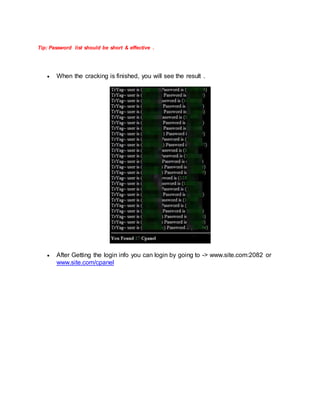 Tip: Password list should be short & effective .
 When the cracking is finished, you will see the result .
 After Getting the login info you can login by going to -> www.site.com:2082 or
www.site.com/cpanel
 
