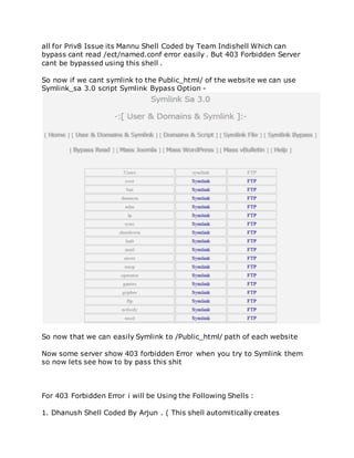 all for Priv8 Issue its Mannu Shell Coded by Team Indishell Which can
bypass cant read /ect/named.conf error easily . But 403 Forbidden Server
cant be bypassed using this shell .
So now if we cant symlink to the Public_html/ of the website we can use
Symlink_sa 3.0 script Symlink Bypass Option -
So now that we can easily Symlink to /Public_html/ path of each website
Now some server show 403 forbidden Error when you try to Symlink them
so now lets see how to by pass this shit
For 403 Forbidden Error i will be Using the Following Shells :
1. Dhanush Shell Coded By Arjun . ( This shell automitically creates
 