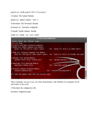 psql-cli (ex. ‘testdb psql-cli 10.0.1.12 root pass’)
3) Upload: File Upload Module:
upload (ex. ‘upload exploit.c / tmp /’)
4) Download: File Download Module:
download (ex. ‘download config.php’)
5) Stealth: Stealth Enhance Module
stealth (ex. ‘stealth / var / www / html’)
These commands are easy to use, do a brief demonstration with MySQL-CLI command for db
and connect to the server.
1) Download the configuration file:
download configuration.php
 