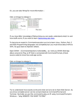 Or, you can also Nmap for more information :
Click on Image to enlarge it
If you have little knowledge of Networking you can easily understand what it is and
how stuffs work, If you want to learn Networking click here.
To become an expert in Command execution you've to learn Linux, Python, Perl, C
and DOS Programming languages not completely but you must know about 40% to
50%. So guys back to Injection attack.
Open DVWA - (Command Injection) Vulnerability, as i told you DVWA Web App
allows anyone to Ping an IP that is connected with Command Prompt, (Check
source code) to know how web app works.
Click on Image to enlarge it
Try to understand how exactly works and what we've to do to Hack Web Server. As
you know complete server can be compromised via Command Prompt and
Terminal. Normally we use this command to ping an IP using Command Prompt in
Windows : "ping WEBSITE YOU WANT TO PING"
 