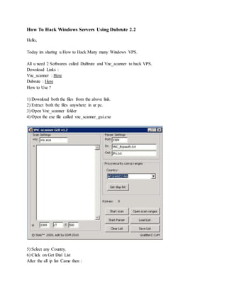 How To Hack Windows Servers Using Dubrute 2.2
Hello,
Today im sharing u How to Hack Many many Windows VPS.
All u need 2 Softwares called DuBrute and Vnc_scanner to hack VPS.
Download Links :
Vnc_scanner : Here
Dubrute : Here
How to Use ?
1) Download both the files from the above link.
2) Extract both the files anywhere in ur pc.
3) Open Vnc_scanner folder
4) Open the exe file called vnc_scanner_gui.exe
5) Select any Country.
6) Click on Get Dial List
After the all ip list Came then :
 