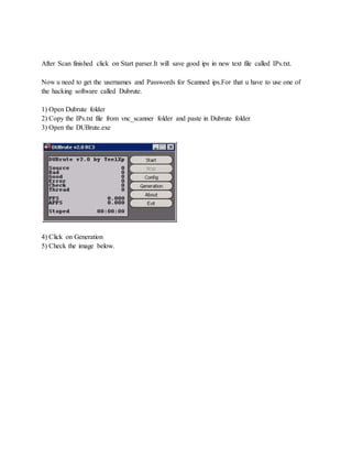 After Scan finished click on Start parser.It will save good ips in new text file called IPs.txt.
Now u need to get the usernames and Passwords for Scanned ips.For that u have to use one of
the hacking software called Dubrute.
1) Open Dubrute folder
2) Copy the IPs.txt file from vnc_scanner folder and paste in Dubrute folder
3) Open the DUBrute.exe
4) Click on Generation
5) Check the image below.
 