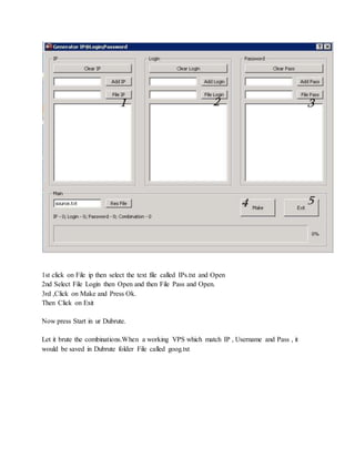 1st click on File ip then select the text file called IPs.txt and Open
2nd Select File Login then Open and then File Pass and Open.
3rd ,Click on Make and Press Ok.
Then Click on Exit
Now press Start in ur Dubrute.
Let it brute the combinations.When a working VPS which match IP , Username and Pass , it
would be saved in Dubrute folder File called goog.txt
 