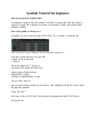 Symlink Tutorial for beginners
What do you mean by Symbolic links?
In computing, a symbolic link (also symlink or soft link) is a special type of file that contains a
reference to another file or directory in the form of an absolute or relative path and that affects
pathname resolution.
How to Do Symlink on Web-server ?
In Symlink you need to shell access like GNY,C99,r57 etc.. on website.. It's look like this
Now You need To create 1 directory with any Name like sym,test etc....
Now after Creating Directory You need 2 file
1. Blank .txt file in zip format.
2. .htaccess
The txt file include this "/" and save it..
and .htaccess file include this below code:
Options Indexes FollowSymLinks
DirectoryIndex test.htm
AddType txt .phpAddHandler txt .php
and save it like ".htaccess"
now you need to upload both file zip and .htaccess. After Uploading both file We need to "unzip"
file using this command:
"unzip "file name" "
after unzip u show a txt file there. Now you need to open appropriate path in Web browser.
It's look like this.
 