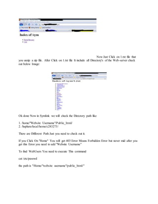 Now Just Click on 1.txt file that
you unzip a zip file. After Click on 1.txt file It include all Directory's of the Web-server check
out below Image:
Ok done Now in Symlink we will check the Directory path like
1. /home/"Website Username"/Public_html/
2. /hsphere/local/home/c283273/
There are Different Path Just you need to check out it.
If you Click On "Home" You will get 403 Error Means Forbidden Error but never mid after you
get this Error you need to add "Website Username"
To find WebUsers You need to execute This command
cat /etc/passwd
the path is "/Home/"website username"/public_html/"
 