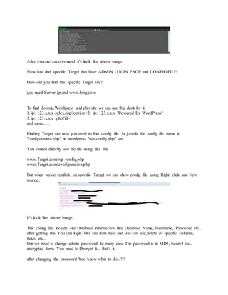 After execute cat command it's look like above image.
Now Just find specific Target that have ADMIN LOGIN PAGE and CONFIG FILE
How did you find this specific Target site?
you need Server Ip and www.bing.com
To find Joomla,Wordpress and php site we can use this dork for it.
1. ip: 123.x.x.x index.php?option=2. ip: 123.x.x.x "Powered By WordPress"
3. ip: 123.x.x.x .php?id=
and more......
Finding Target site now you need to find config file. in joomla the config file name is
"configuration.php" in wordpress "wp-config.php" etc.
You cannot directly see the file using like this
www.Target.com/wp-config.php
www.Target.com/configuration.php
But when we do symlink on specific Target we can show config file using Right click and view
source..
It's look like above Image
This config file include site Database information like Database Name, Username, Password etc..
after getting this You can login into site data base and you can edit,delete of specific columns,
fields etc..
But we need to change admin password. In many case The password is in MD5, base64 etc..
encrypted form. You need to Decrypt it... that's it.
after changing the password You know what to do...!!!
 