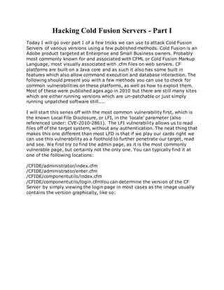Hacking Cold Fusion Servers - Part I
Today I will go over part I of a few tricks we can use to attack Cold Fusion
Servers of various versions using a few published methods. Cold Fusion is an
Adobe product targeted at Enterprise and Small Business owners. Probably
most commonly known for and associated with CFML or Cold Fusion Markup
Language, most visually associated with .cfm files on web servers. CF
platforms are built on a Java core and as such it also has some built in
features which also allow command execution and database interaction. The
following should present you with a few methods you can use to check for
common vulnerabilities on these platforms, as well as how to exploit them.
Most of these were published ages ago in 2010 but there are still many sites
which are either running versions which are un-patchable or just simply
running unpatched software still....
I will start this series off with the most common vulnerability first, which is
the known Local File Disclosure, or LFI, in the 'locale' parameter (also
referenced under: CVE-2010-2861). The LFI vulnerability allows us to read
files off of the target system, without any authentication. The neat thing that
makes this one different than most LFD is that if we play our cards right we
can use this vulnerability as a foothold to further penetrate our target, read
and see. We first try to find the admin page, as it is the most commonly
vulnerable page, but certainly not the only one. You can typically find it at
one of the following locations:
/CFIDE/administrator/index.cfm
/CFIDE/administrator/enter.cfm
/CFIDE/componentutils/index.cfm
/CFIDE/componentutils/login.cfmYou can determine the version of the CF
Server by simply viewing the login page in most cases as the image usually
contains the version graphically, like so:
 