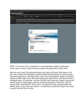 NOTE: In version 6 & 7 encryption is not enabled by default, although i
never seen a server which did not encrypt the password in hash form.
Now you can crack the password hash and login with clear text pass or we
can use a little trick to bypass authentication requirements by using a pass-
the-hash technique. The login form uses a bit of JavaScript magic to actually
create a HMAC hash from the admin password hash and a salt value which is
changed every 30 seconds. You can find this salt value by simply viewing the
source code for login page, look at second occurrence of the term 'salt' or
review form input details. Due to this, we pass the hash and generate the
HMAC hash on our own and submit - simulating a successful login! You need
to grab the salt from source:
 
