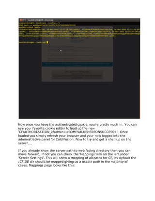 Now once you have the authenticated cookie, you're pretty much in. You can
use your favorite cookie editor to load up the new
'CFAUTHORIZATION_cfadmin=<SOMEVALUEHEREONSUCCESS>'. Once
loaded you simply refresh your browser and your now logged into the
administrative panel for Cold Fusion. Now to try and get a shell up on the
server....
If you already know the server path to web facing directory then you can
move forward, if not you can check the 'Mappings' link on the left under
'Server Settings'. This will show a mapping of all paths for CF, by default the
/CFIDE dir should be mapped giving us a usable path in the majority of
cases. Mappings page looks like this:
 