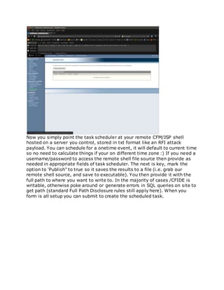 Now you simply point the task scheduler at your remote CFM/JSP shell
hosted on a server you control, stored in txt format like an RFI attack
payload. You can schedule for a onetime event, it will default to current time
so no need to calculate things if your on different time zone :) If you need a
username/password to access the remote shell file source then provide as
needed in appropriate fields of task scheduler. The next is key, mark the
option to 'Publish" to true so it saves the results to a file (i.e. grab our
remote shell source, and save to executable). You then provide it with the
full path to where you want to write to. In the majority of cases /CFIDE is
writable, otherwise poke around or generate errors in SQL queries on site to
get path (standard Full Path Disclosure rules still apply here). When you
form is all setup you can submit to create the scheduled task.
 