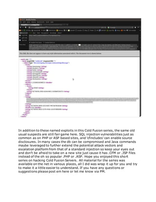 In addition to these named exploits in this Cold Fusion series, the same old
usual suspects are still fair game here. SQL injection vulnerabilities just as
common as on PHP or ASP based sites, and 'cfincludes' can enable source
disclosures. In many cases the db can be compromised and Java commands
maybe leveraged to further extend the potential attack vectors and
escalation platform from that of a standard injection so keep your eyes out
and don’t be afraid to take on a new site just cause it has .CFM or .JSP files
instead of the oh so popular .PHP or .ASP. Hope you enjoyed this short
series on hacking Cold Fusion Servers. All material for the series was
available on the net in various places, all I did was wrap it up for you and try
to make it a little easier to understand. If you have any questions or
suggestions please post em here or let me know via PM.
 