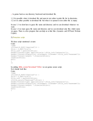 ../ is gonna back us one directory backward and download file.
1.1 It is possible when it download file and open in text editor to print file list in directories.
1.2 or it is either possible to download file but when it is opened in text editor file is empty.
In case 1.1 we dont have to guess file name and directory and we can download whatever we
want.
In case 1.2 we must guess file name and directory and we can download only files which name
we guess. There is a few program that can help us to find files (Acunetix and HTTrack Website
Copier).
5) Protection script
We have script mentioned at start:
Code:
<?php
if(isset($_POST['download'])) {
$file = $_GET['file'];
$file_info = pathinfo($file);
header('Content-type: application/x-'.$file_info['extension']);
header('Content-Disposition: attachment; filename='.$file_info['basename']);
header('Content-Length: '.filesize($file));
readfile($file);
exit;
}
?>
by adding if(file_exists("download/".$file) we are gonna secure script.
So it should look like:
Code:
<?php
if(isset($_POST['download'])) {
$file = $_GET['file'];
$file_info = pathinfo($file);
if(file_exists("download/".$file)) {
header('Content-type: application/x-'.$file_info['extension']);
header('Content-Disposition: attachment; filename='.$file_info['basename']);
header('Content-Length: '.filesize($file));
readfile($file);
exit;
}
 