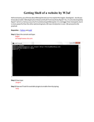 Getting Shell of a website by W3af
Helloeveryone,youall knowaboutMetasploitanduse itto exploitthe targets.Goodgood...butdoyou
knowaboutw3af ( WebApplicationAttackandAuditFramework) byRapid7.Yes,Itisalsodevelopedby
Rapid7 whichisa famoussecurityfirmanddevelopedMetasploit.Itisnotbiggerthanmetasploit,butit
ismore powerful thanthe otherwebtestingtools.OKnow introductionisover.We proceedtothe
practical.
Requisites : Python andw3af
Step 1: Openthe console andtype:
target
set targetwww.site.com
Step 2: Nowtype:
plugins
Step 3: Nowwe'll lookforavailable pluginstoenable thembytyping:
help
 