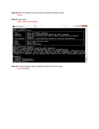 Step 10: Afterfinishingthe scan,we'll have toexploitthe target.Sotype:
Exploit
Step 11: Againtype:
ExploitosCommandingShell
Step 12: If everythinggoesright,we'llgetthe shell of the server,type:
interact0 (zero)
 