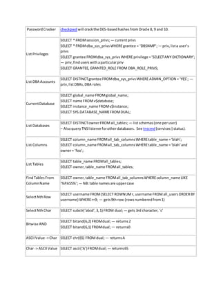 PasswordCracker checkpwd will crackthe DES-basedhashesfromOracle 8, 9 and 10.
List Privileges
SELECT * FROMsession_privs; — currentprivs
SELECT * FROMdba_sys_privsWHERE grantee = ‘DBSNMP’; — priv,lista user’s
privs
SELECT grantee FROMdba_sys_privsWHERE privilege =‘SELECTANY DICTIONARY’;
— priv,finduserswithaparticularpriv
SELECT GRANTEE,GRANTED_ROLE FROM DBA_ROLE_PRIVS;
List DBA Accounts
SELECT DISTINCTgrantee FROMdba_sys_privsWHERE ADMIN_OPTION = ‘YES’; —
priv,listDBAs,DBA roles
CurrentDatabase
SELECT global_name FROMglobal_name;
SELECT name FROMv$database;
SELECT instance_name FROMv$instance;
SELECT SYS.DATABASE_NAMEFROMDUAL;
List Databases
SELECT DISTINCTownerFROMall_tables; — listschemas(one peruser)
– AlsoqueryTNSlistenerforotherdatabases. See tnscmd(services|status).
List Columns
SELECT column_name FROMall_tab_columnsWHEREtable_name =‘blah’;
SELECT column_name FROMall_tab_columnsWHEREtable_name =‘blah’and
owner= ‘foo’;
List Tables
SELECT table_name FROMall_tables;
SELECT owner,table_name FROMall_tables;
FindTables From
ColumnName
SELECT owner,table_name FROMall_tab_columnsWHEREcolumn_name LIKE
‘%PASS%’;— NB:table namesare uppercase
SelectNthRow
SELECT username FROM(SELECT ROWNUMr, username FROMall_usersORDERBY
username) WHEREr=9; — gets9th row (rowsnumberedfrom1)
SelectNthChar SELECT substr(‘abcd’,3,1) FROM dual; — gets 3rd character, ‘c’
Bitwise AND
SELECT bitand(6,2) FROMdual; — returns2
SELECT bitand(6,1) FROMdual; — returns0
ASCIIValue ->Char SELECT chr(65) FROMdual; — returnsA
Char -> ASCIIValue SELECT ascii(‘A’)FROMdual; — returns65
 
