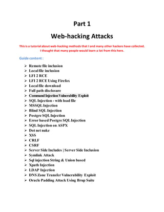 Part 1
Web-hacking Attacks
This is a tutorial about web-hacking methods that I and many other hackers have collected.
I thought that many people would learn a lot from this here.
Guide content :
 Remote file inclusion
 Localfile inclusion
 LFI 2 RCE
 LFI 2 RCE Using Firefox
 Localfile download
 Full path disclosure
 CommandInjectionVulnerability Exploit
 SQL Injection - with load file
 MSSQLInjection
 Blind SQL Injection
 Postgre SQLInjection
 Error based Postgre SQLInjection
 SQL Injection on ASPX
 Dot net nuke
 XSS
 CRLF
 CSRF
 Server Side Includes | Server Side Inclusion
 Symlink Attack
 Sql injection String & Union based
 Xpath Injection
 LDAP Injection
 DNS Zone TransferVulnerability Exploit
 Oracle Padding Attack Using Brup Suite
 