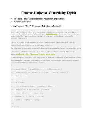 Command Injection Vulnerability Exploit
 phpThumb()"fltr[]" Command Injection Vulnerability Exploit Scans
 Automatic Shell upload
I. phpThumb() "fltr[]" Command Injection Vulnetability
since the 21th of December 2011 we’ve identified over 300 attempts to exploit the phpThumb() 'fltr[]'
Parameter Command Injection Vulnerability aka CVE-2010-1598 reported back in April 2010. Input
passed via the "fltr[]" parameter to phpThumb.php is not properly sanitized before being used in a
command line argument.
This can be exploited to inject and execute arbitrary shell commands via specially crafted requests.
Successful exploitation requires that "ImageMagick" is installed.
The vulnerability is confirmed in version 1.7.9. Other versions may also be affected. This vulnerability can be
exploited with "high_security_enabled" set to "true" by brute forcing the "high_security_password".
Source: phpThumb() "fltr[]" Command Injection Vulnerability
By appending a semi-colon to the "blur" option of the fltr parameter, the attacker is able to execute OS level
commands as there aren't any input validation checks for the $command data in phpthumb.functions.php.
00.function ImageMagickThumbnailToGD() {
01....
02.foreach ($this->fltr as $filterkey => $filtercommand) {
03.@list($command, $parameter) = explode('|', $filtercommand, 2);
04.switch ($command) {
05....
06.case 'blur':
07.if ($this->ImageMagickSwitchAvailable('blur')) {
08.@list($radius) = explode('|', $parameter);
09.$radius = ($radius ? $radius : 1);
10.$commandline .= ' -blur '.$radius;
11.unset($this->fltr[$filterkey]);
12.}
13.break;
 
