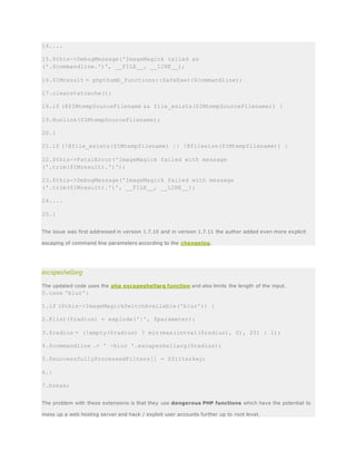 14....
15.$this->DebugMessage('ImageMagick called as
('.$commandline.')', __FILE__, __LINE__);
16.$IMresult = phpthumb_functions::SafeExec($commandline);
17.clearstatcache();
18.if (@$IMtempSourceFilename && file_exists($IMtempSourceFilename)) {
19.@unlink($IMtempSourceFilename);
20.}
21.if (!@file_exists($IMtempfilename) || !@filesize($IMtempfilename)) {
22.$this->FatalError('ImageMagick failed with message
('.trim($IMresult).')');
23.$this->DebugMessage('ImageMagick failed with message
('.trim($IMresult).')', __FILE__, __LINE__);
24....
25.}
The issue was first addressed in version 1.7.10 and in version 1.7.11 the author added even more explicit
escaping of command line parameters according to the changelog.
escapeshellarg
The updated code uses the php escapeshellarg function and also limits the length of the input.
0.case 'blur':
1.if ($this->ImageMagickSwitchAvailable('blur')) {
2.@list($radius) = explode('|', $parameter);
3.$radius = (!empty($radius) ? min(max(intval($radius), 0), 25) : 1);
4.$commandline .= ' -blur '.escapeshellarg($radius);
5.$successfullyProcessedFilters[] = $filterkey;
6.}
7.break;
The problem with these extensions is that they use dangerous PHP functions which have the potential to
mess up a web hosting server and hack / exploit user accounts further up to root level.
 
