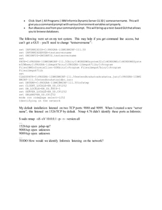  Click:Start | All Programs| IBMInformix DynamicServer11.50 | someservername. Thiswill
give youa commandprompt withvariousEnvironmentvariablessetproperly.
 Run dbaccess.exefromyourcommandprompt. Thiswill bringupa text-basedGUIthatallows
youto browse databases.
The following were set on my test system. This may help if you get command line access, but
can’t get a GUI – you’ll need to change “testservername”:
set INFORMIXDIR=C:PROGRA~1IBMIBMINF~111.50
set INFORMIXSERVER=testservername
set ONCONFIG=ONCONFIG.testservername
set
PATH=C:PROGRA~1IBMIBMINF~111.50bin;C:WINDOWSsystem32;C:WINDOWS;C:WINDOWSSyste
m32Wbem;C:PROGRA~1ibmgsk7bin;C:PROGRA~1ibmgsk7lib;C:Program
FilesIBMInformixClien-SDKbin;C:Program Filesibmgsk7bin;C:Program
Filesibmgsk7lib
set
CLASSPATH=C:PROGRA~1IBMIBMINF~111.50extendkrakatoakrakatoa.jar;C:PROGRA~1IBMI
BMINF~111.50xtendkrakatoajdbc.jar;
set DBTEMP=C:PROGRA~1IBMIBMINF~111.50infxtmp
set CLIENT_LOCALE=EN_US.CP1252
set DB_LOCALE=EN_US.8859-1
set SERVER_LOCALE=EN_US.CP1252
set DBLANG=EN_US.CP1252
mode con codepage select=1252
Identifying on the network
My default installation listened on two TCP ports: 9088 and 9099. When I created a new “server
name”, this listened on 1526/TCP by default. Nmap 4.76 didn’t identify these ports as Informix:
$ sudo nmap -sS -sV 10.0.0.1 -p- -v –version-all
…
1526/tcp open pdap-np?
9088/tcp open unknown
9089/tcp open unknown
…
TODO How would we identify Informix listening on the network?
 