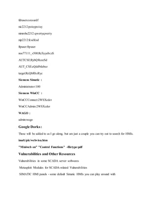 fdrusers:sresurdf
nic2212:poiuypoiuy
nimrohs2212:qwertyqwerty
nip2212:fcsdfcsd
ftpuser:ftpuser
noe77111_v500:RcSyyebczS
AUTCSE:RybQRceeSd
AUT_CSE:cQdd9debez
target:RcQbRbzRyc
Siemens Simatic :
Administrator:100
Siemens WinCC :
WinCCConnect:2WSXcder
WinCCAdmin:2WSXcder
WAGO :
admin:wago
Google Dorks:
These will be added to as I go along, but are just a couple you can try out to search for HMIs.
inurl:/plc/webvisu.htm
"Miniweb on" "Control Functions" -filetype:pdf
Vulnerabilities and Other Resources
Vulnerabilities in some SCADA server softwares
Metasploit Modules for SCADA-related Vulnerabilities
SIMATIC HMI panels - some default Simatic HMIs you can play around with
 