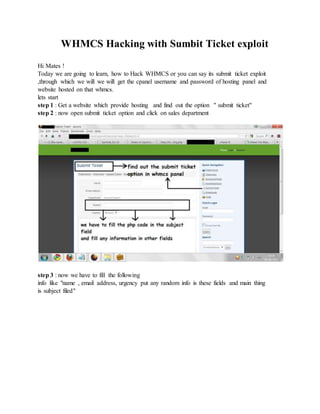 WHMCS Hacking with Sumbit Ticket exploit
Hi Mates !
Today we are going to learn, how to Hack WHMCS or you can say its submit ticket exploit
,through which we will we will get the cpanel username and password of hosting panel and
website hosted on that whmcs.
lets start
step 1 : Get a website which provide hosting and find out the option " submit ticket"
step 2 : now open submit ticket option and click on sales department
step 3 : now we have to fill the following
info like "name , email address, urgency put any random info is these fields and main thing
is subject filed"
 